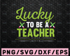 Lucky To Be A Teacher SVG PNG DXF Cut Files, Teacher St. Patrick's Day Shirt, School, Svg for Cricut, Silhouette